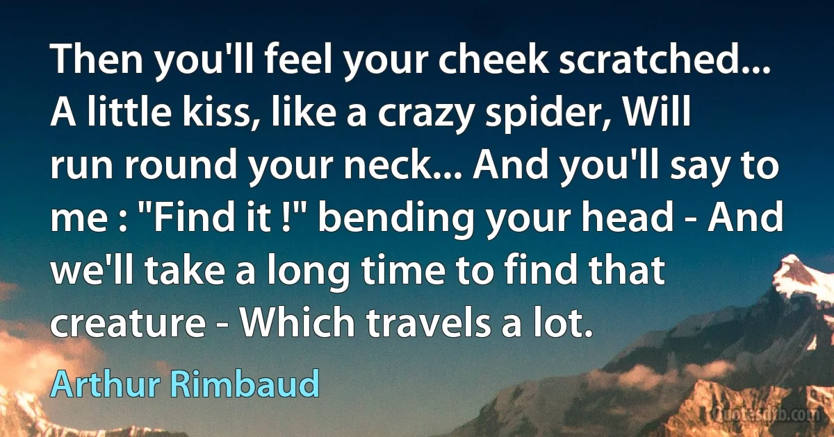 Then you'll feel your cheek scratched... A little kiss, like a crazy spider, Will run round your neck... And you'll say to me : "Find it !" bending your head - And we'll take a long time to find that creature - Which travels a lot. (Arthur Rimbaud)