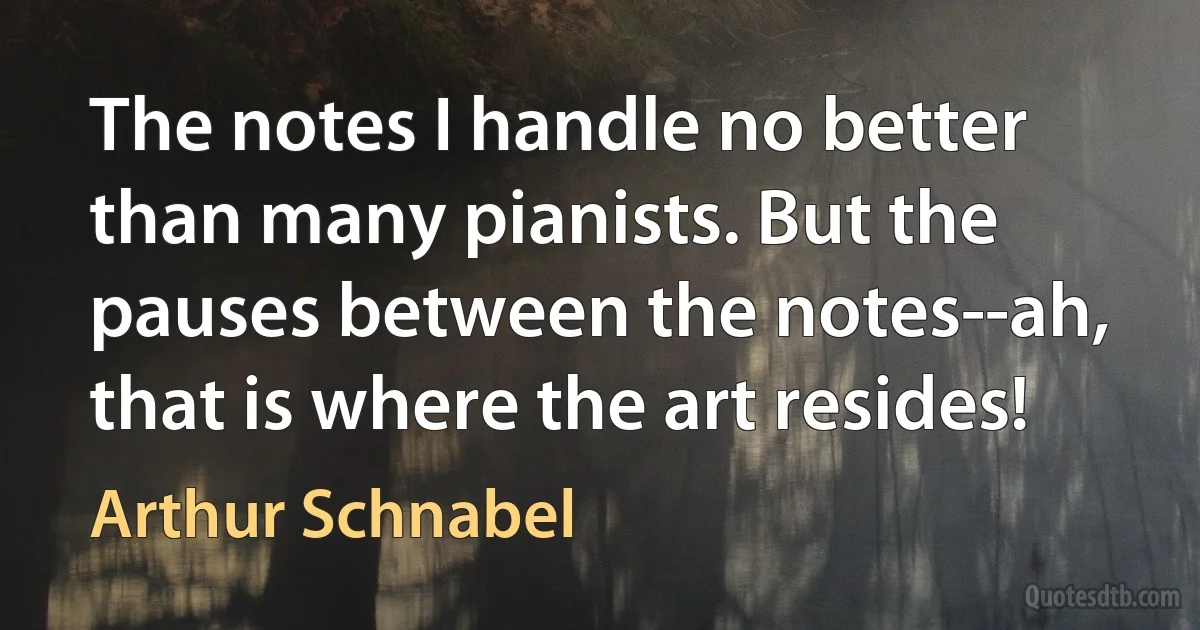 The notes I handle no better than many pianists. But the pauses between the notes--ah, that is where the art resides! (Arthur Schnabel)