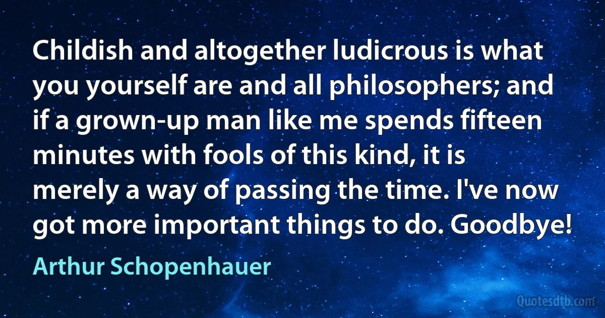 Childish and altogether ludicrous is what you yourself are and all philosophers; and if a grown-up man like me spends fifteen minutes with fools of this kind, it is merely a way of passing the time. I've now got more important things to do. Goodbye! (Arthur Schopenhauer)