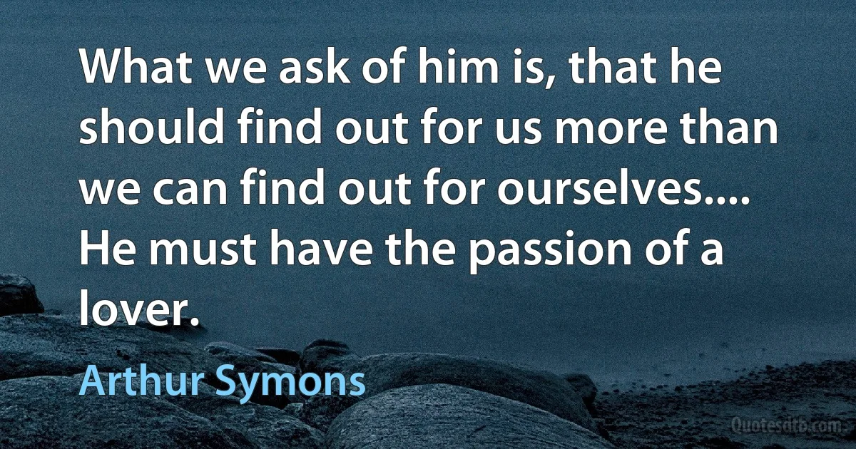 What we ask of him is, that he should find out for us more than we can find out for ourselves.... He must have the passion of a lover. (Arthur Symons)