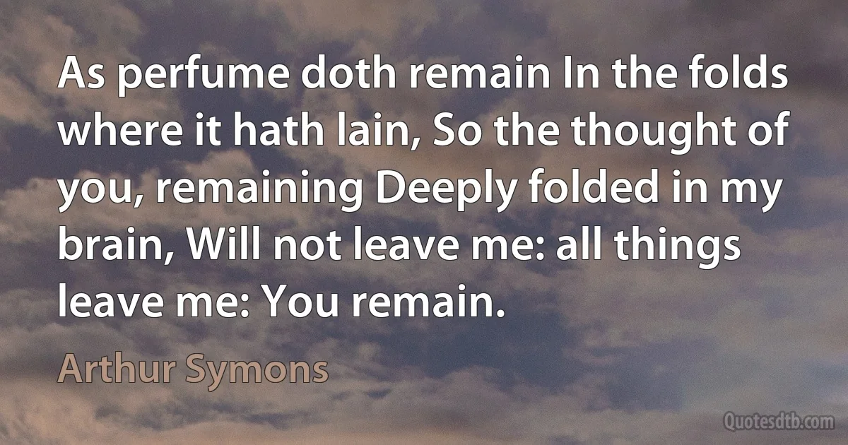 As perfume doth remain In the folds where it hath lain, So the thought of you, remaining Deeply folded in my brain, Will not leave me: all things leave me: You remain. (Arthur Symons)