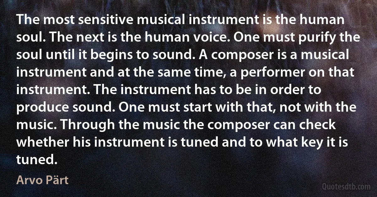 The most sensitive musical instrument is the human soul. The next is the human voice. One must purify the soul until it begins to sound. A composer is a musical instrument and at the same time, a performer on that instrument. The instrument has to be in order to produce sound. One must start with that, not with the music. Through the music the composer can check whether his instrument is tuned and to what key it is tuned. (Arvo Pärt)