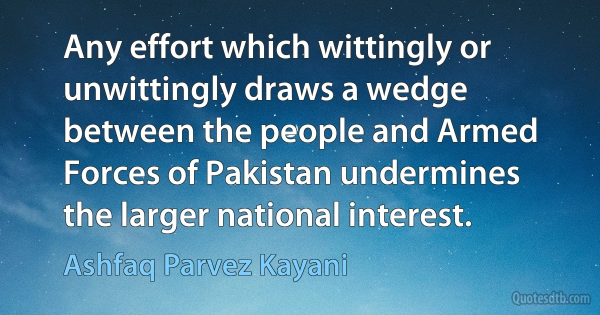 Any effort which wittingly or unwittingly draws a wedge between the people and Armed Forces of Pakistan undermines the larger national interest. (Ashfaq Parvez Kayani)