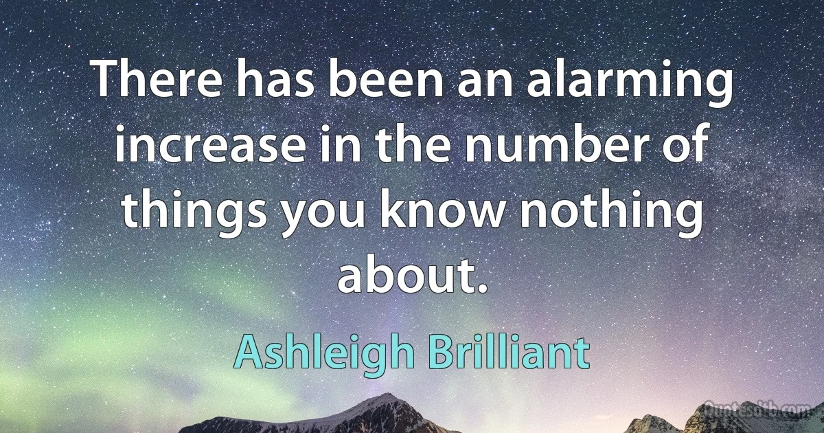 There has been an alarming increase in the number of things you know nothing about. (Ashleigh Brilliant)