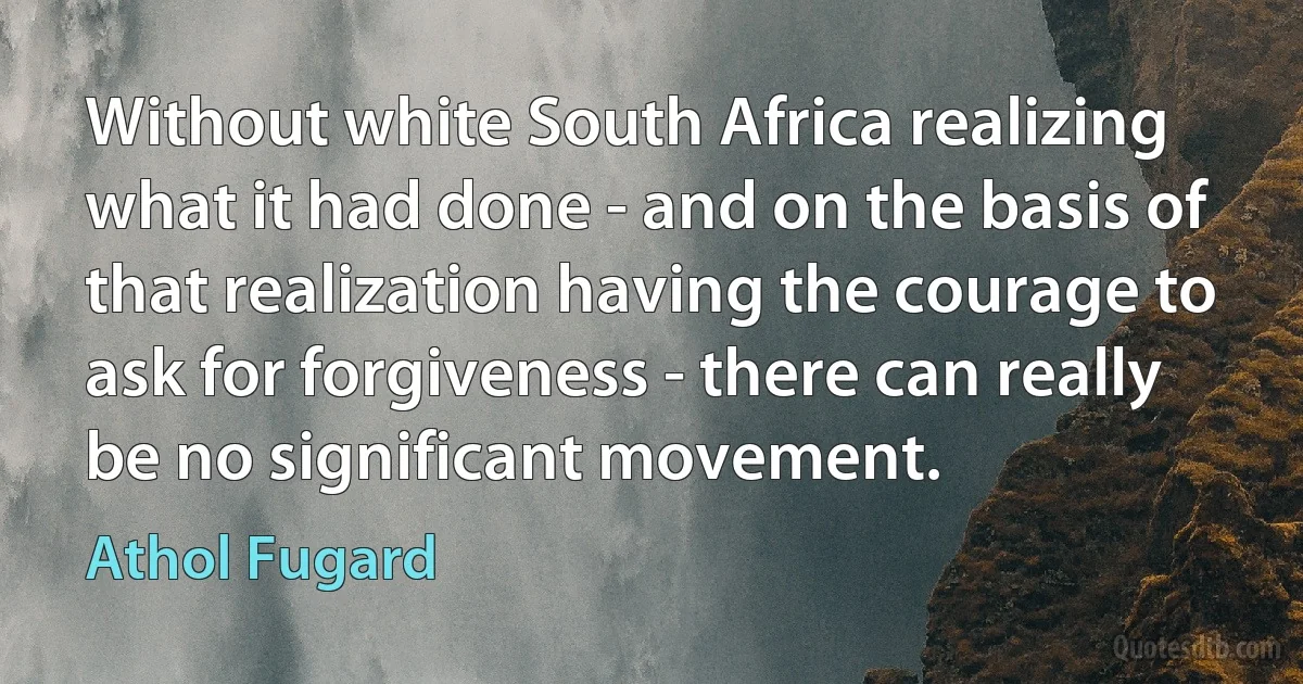 Without white South Africa realizing what it had done - and on the basis of that realization having the courage to ask for forgiveness - there can really be no significant movement. (Athol Fugard)