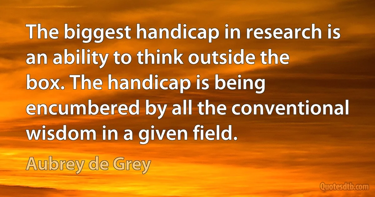 The biggest handicap in research is an ability to think outside the box. The handicap is being encumbered by all the conventional wisdom in a given field. (Aubrey de Grey)