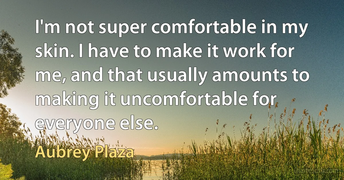 I'm not super comfortable in my skin. I have to make it work for me, and that usually amounts to making it uncomfortable for everyone else. (Aubrey Plaza)