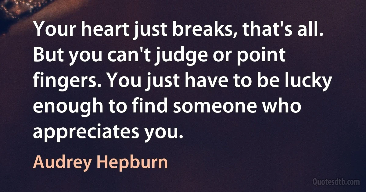 Your heart just breaks, that's all. But you can't judge or point fingers. You just have to be lucky enough to find someone who appreciates you. (Audrey Hepburn)