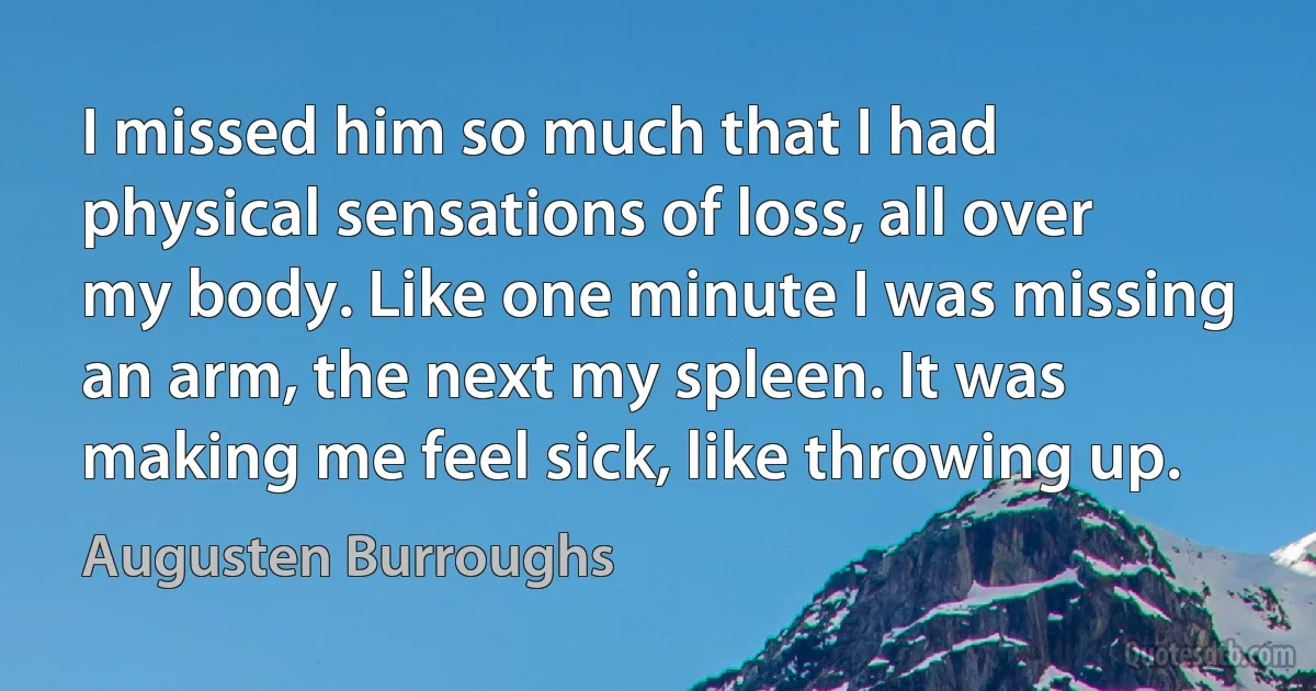 I missed him so much that I had physical sensations of loss, all over my body. Like one minute I was missing an arm, the next my spleen. It was making me feel sick, like throwing up. (Augusten Burroughs)