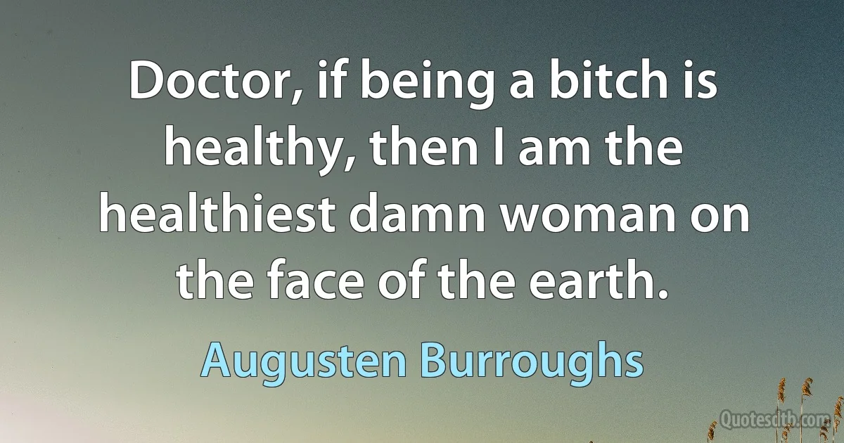 Doctor, if being a bitch is healthy, then I am the healthiest damn woman on the face of the earth. (Augusten Burroughs)