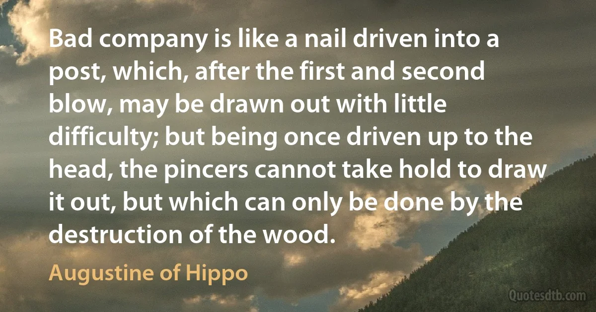 Bad company is like a nail driven into a post, which, after the first and second blow, may be drawn out with little difficulty; but being once driven up to the head, the pincers cannot take hold to draw it out, but which can only be done by the destruction of the wood. (Augustine of Hippo)