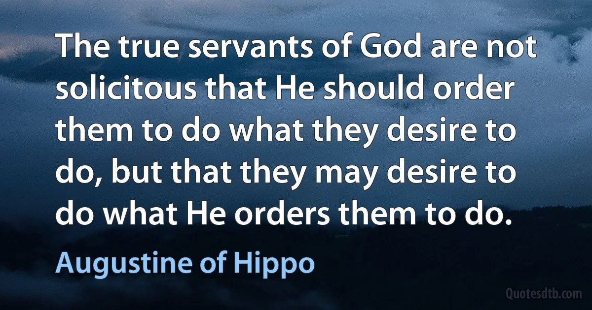 The true servants of God are not solicitous that He should order them to do what they desire to do, but that they may desire to do what He orders them to do. (Augustine of Hippo)