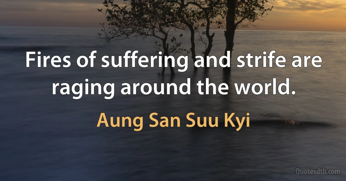 Fires of suffering and strife are raging around the world. (Aung San Suu Kyi)