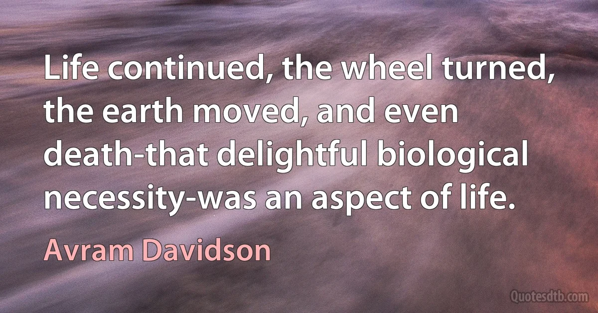 Life continued, the wheel turned, the earth moved, and even death-that delightful biological necessity-was an aspect of life. (Avram Davidson)