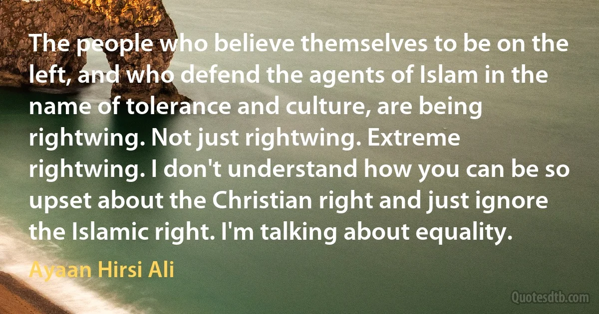 The people who believe themselves to be on the left, and who defend the agents of Islam in the name of tolerance and culture, are being rightwing. Not just rightwing. Extreme rightwing. I don't understand how you can be so upset about the Christian right and just ignore the Islamic right. I'm talking about equality. (Ayaan Hirsi Ali)