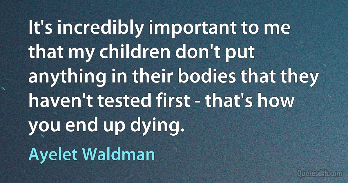 It's incredibly important to me that my children don't put anything in their bodies that they haven't tested first - that's how you end up dying. (Ayelet Waldman)