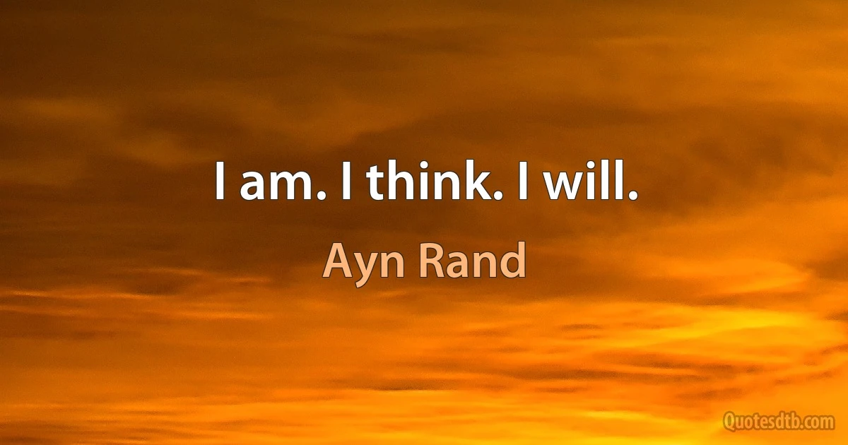 I am. I think. I will. (Ayn Rand)