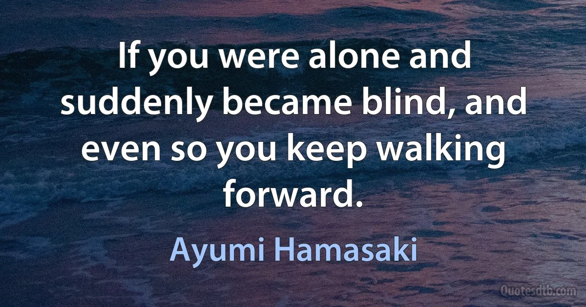 If you were alone and suddenly became blind, and even so you keep walking forward. (Ayumi Hamasaki)