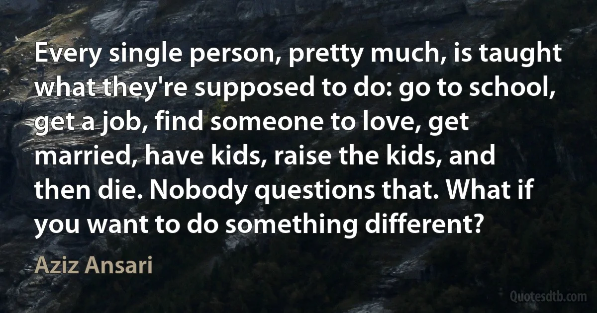 Every single person, pretty much, is taught what they're supposed to do: go to school, get a job, find someone to love, get married, have kids, raise the kids, and then die. Nobody questions that. What if you want to do something different? (Aziz Ansari)