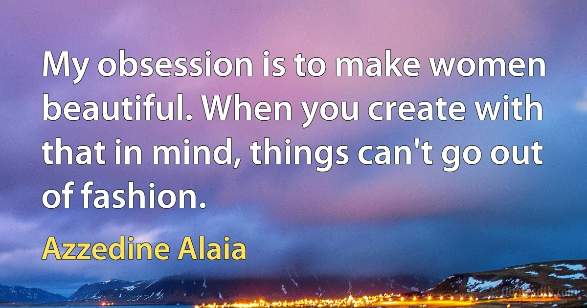 My obsession is to make women beautiful. When you create with that in mind, things can't go out of fashion. (Azzedine Alaia)