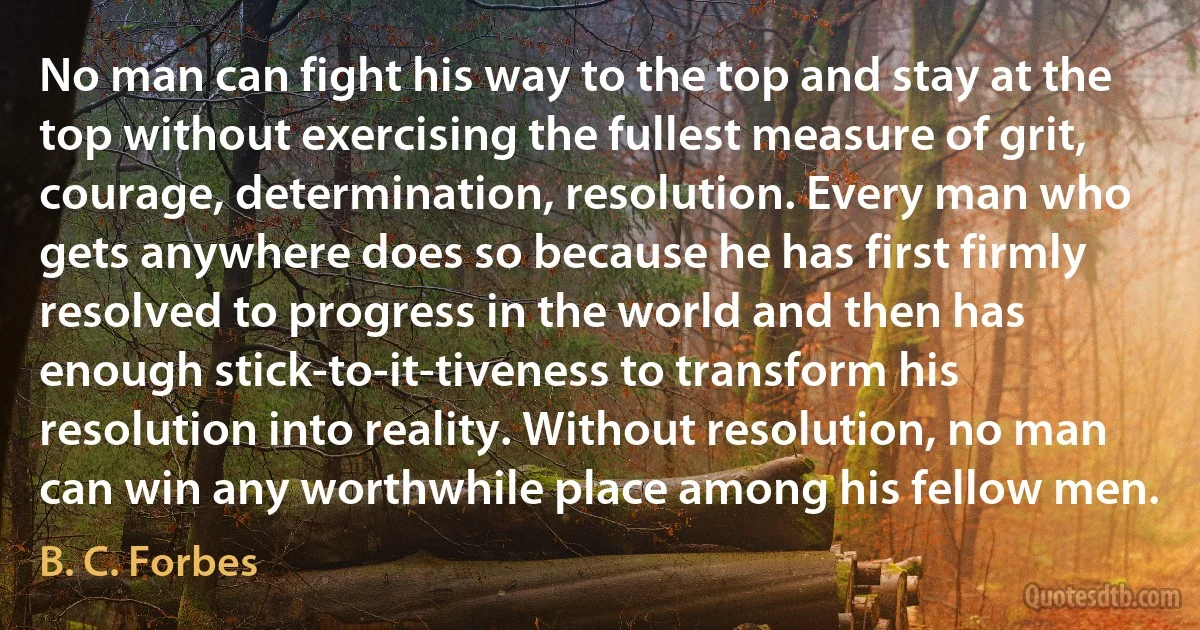 No man can fight his way to the top and stay at the top without exercising the fullest measure of grit, courage, determination, resolution. Every man who gets anywhere does so because he has first firmly resolved to progress in the world and then has enough stick-to-it-tiveness to transform his resolution into reality. Without resolution, no man can win any worthwhile place among his fellow men. (B. C. Forbes)