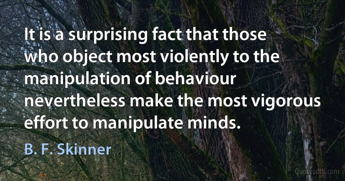 It is a surprising fact that those who object most violently to the manipulation of behaviour nevertheless make the most vigorous effort to manipulate minds. (B. F. Skinner)