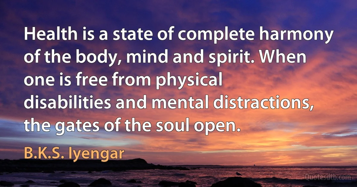 Health is a state of complete harmony of the body, mind and spirit. When one is free from physical disabilities and mental distractions, the gates of the soul open. (B.K.S. Iyengar)