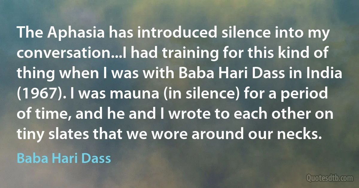 The Aphasia has introduced silence into my conversation...I had training for this kind of thing when I was with Baba Hari Dass in India (1967). I was mauna (in silence) for a period of time, and he and I wrote to each other on tiny slates that we wore around our necks. (Baba Hari Dass)