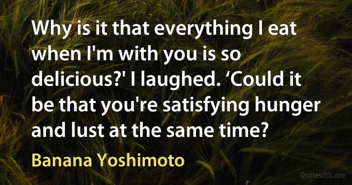 Why is it that everything I eat when I'm with you is so delicious?' I laughed. ‘Could it be that you're satisfying hunger and lust at the same time? (Banana Yoshimoto)