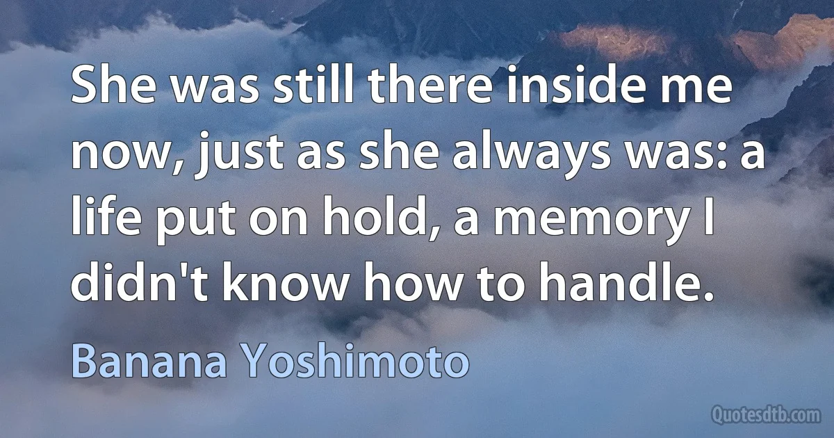 She was still there inside me now, just as she always was: a life put on hold, a memory I didn't know how to handle. (Banana Yoshimoto)