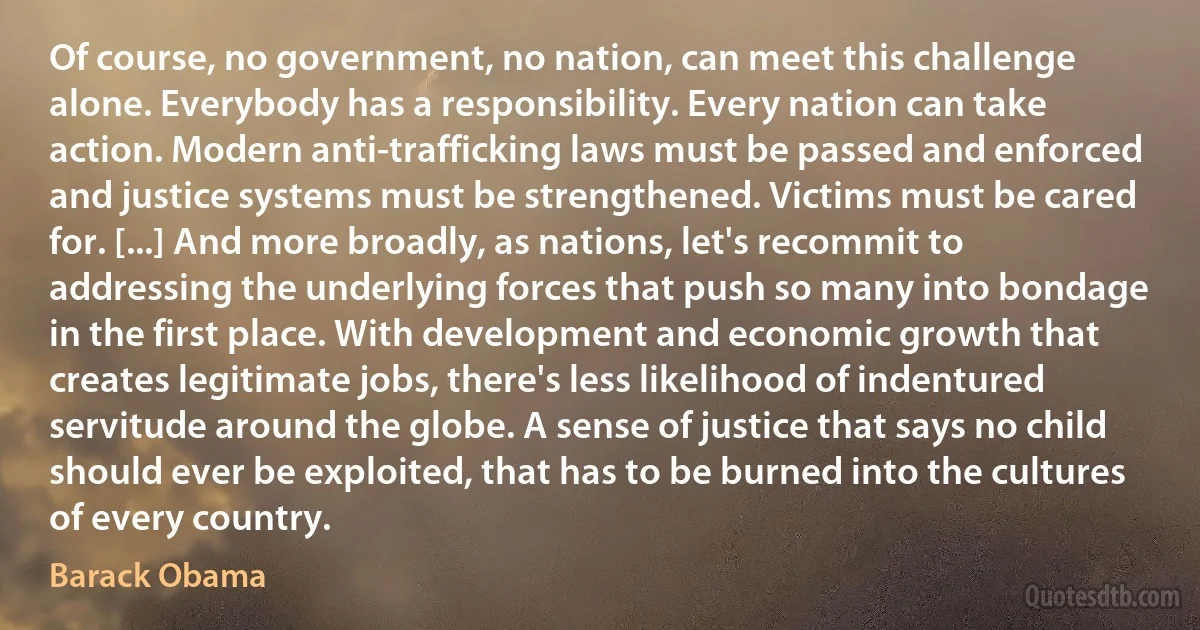 Of course, no government, no nation, can meet this challenge alone. Everybody has a responsibility. Every nation can take action. Modern anti-trafficking laws must be passed and enforced and justice systems must be strengthened. Victims must be cared for. [...] And more broadly, as nations, let's recommit to addressing the underlying forces that push so many into bondage in the first place. With development and economic growth that creates legitimate jobs, there's less likelihood of indentured servitude around the globe. A sense of justice that says no child should ever be exploited, that has to be burned into the cultures of every country. (Barack Obama)