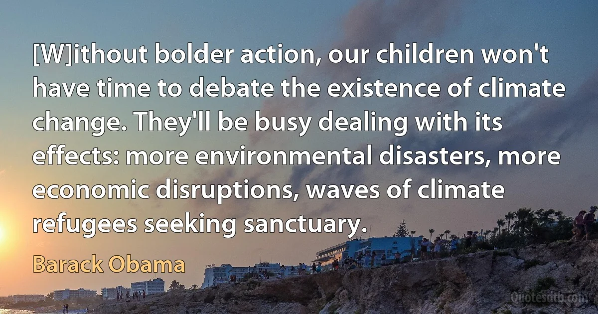 [W]ithout bolder action, our children won't have time to debate the existence of climate change. They'll be busy dealing with its effects: more environmental disasters, more economic disruptions, waves of climate refugees seeking sanctuary. (Barack Obama)