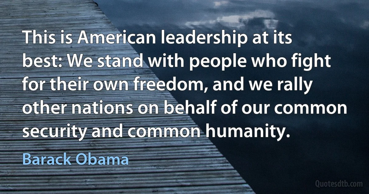 This is American leadership at its best: We stand with people who fight for their own freedom, and we rally other nations on behalf of our common security and common humanity. (Barack Obama)