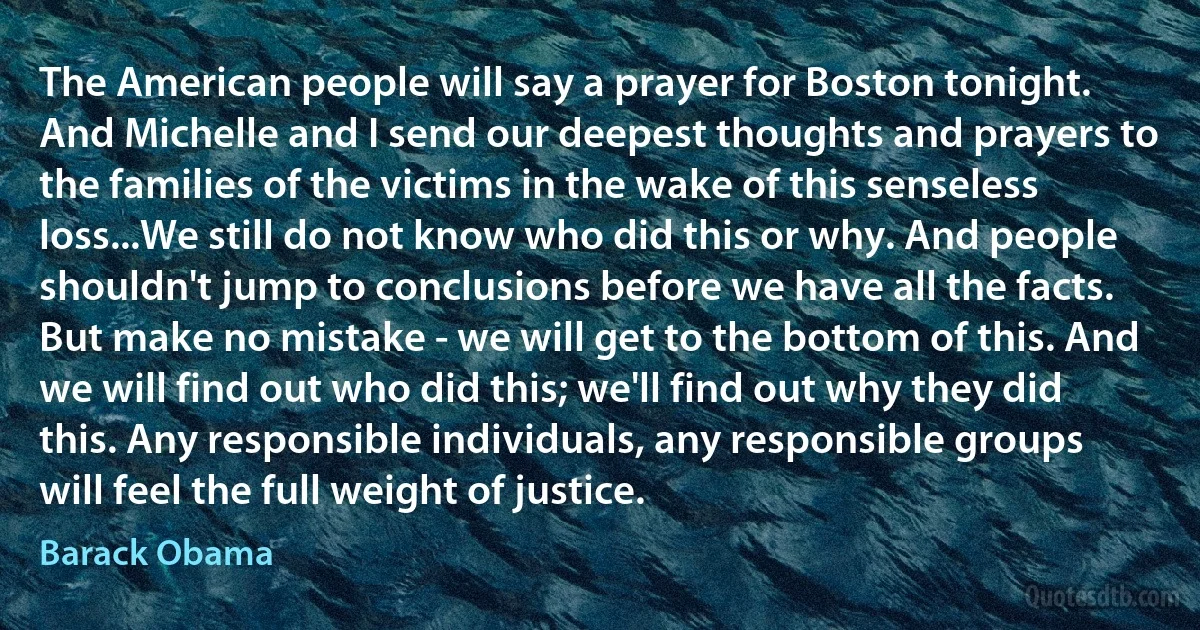 The American people will say a prayer for Boston tonight. And Michelle and I send our deepest thoughts and prayers to the families of the victims in the wake of this senseless loss...We still do not know who did this or why. And people shouldn't jump to conclusions before we have all the facts. But make no mistake - we will get to the bottom of this. And we will find out who did this; we'll find out why they did this. Any responsible individuals, any responsible groups will feel the full weight of justice. (Barack Obama)