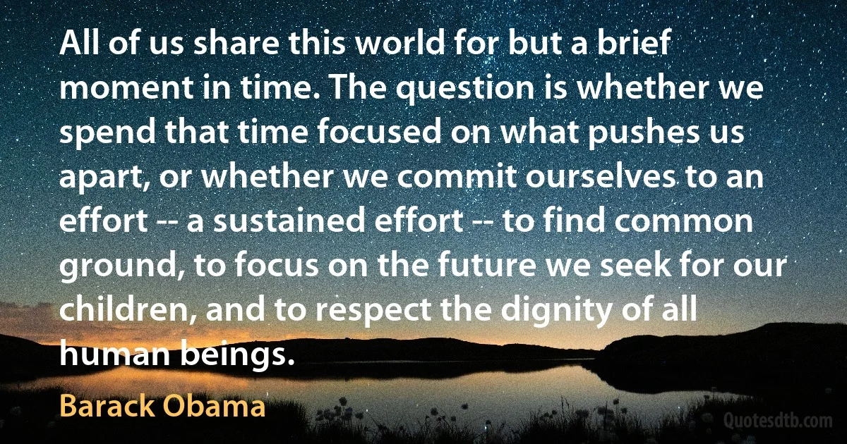 All of us share this world for but a brief moment in time. The question is whether we spend that time focused on what pushes us apart, or whether we commit ourselves to an effort -- a sustained effort -- to find common ground, to focus on the future we seek for our children, and to respect the dignity of all human beings. (Barack Obama)