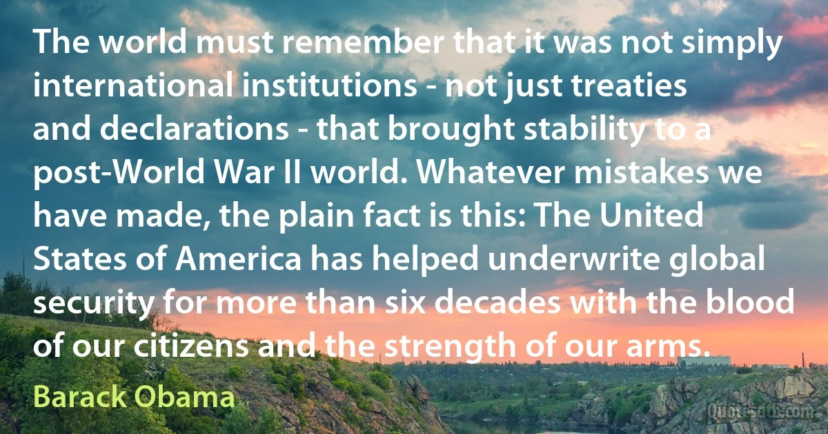 The world must remember that it was not simply international institutions - not just treaties and declarations - that brought stability to a post-World War II world. Whatever mistakes we have made, the plain fact is this: The United States of America has helped underwrite global security for more than six decades with the blood of our citizens and the strength of our arms. (Barack Obama)