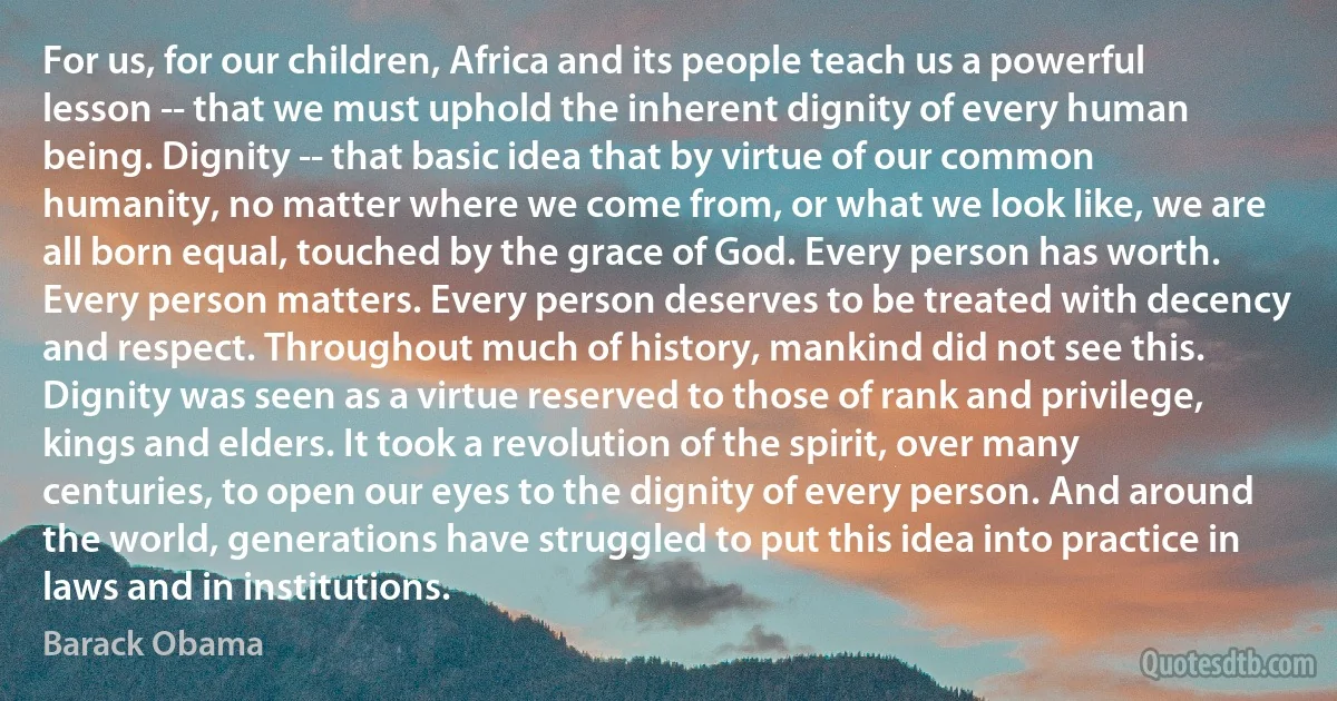 For us, for our children, Africa and its people teach us a powerful lesson -- that we must uphold the inherent dignity of every human being. Dignity -- that basic idea that by virtue of our common humanity, no matter where we come from, or what we look like, we are all born equal, touched by the grace of God. Every person has worth. Every person matters. Every person deserves to be treated with decency and respect. Throughout much of history, mankind did not see this. Dignity was seen as a virtue reserved to those of rank and privilege, kings and elders. It took a revolution of the spirit, over many centuries, to open our eyes to the dignity of every person. And around the world, generations have struggled to put this idea into practice in laws and in institutions. (Barack Obama)