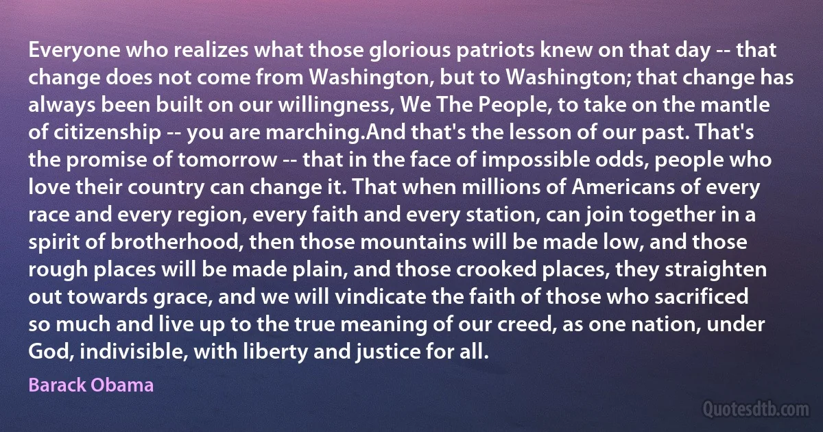 Everyone who realizes what those glorious patriots knew on that day -- that change does not come from Washington, but to Washington; that change has always been built on our willingness, We The People, to take on the mantle of citizenship -- you are marching.And that's the lesson of our past. That's the promise of tomorrow -- that in the face of impossible odds, people who love their country can change it. That when millions of Americans of every race and every region, every faith and every station, can join together in a spirit of brotherhood, then those mountains will be made low, and those rough places will be made plain, and those crooked places, they straighten out towards grace, and we will vindicate the faith of those who sacrificed so much and live up to the true meaning of our creed, as one nation, under God, indivisible, with liberty and justice for all. (Barack Obama)