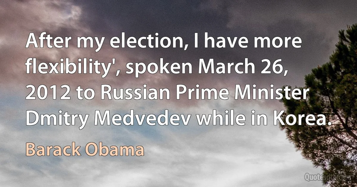 After my election, I have more flexibility', spoken March 26, 2012 to Russian Prime Minister Dmitry Medvedev while in Korea. (Barack Obama)