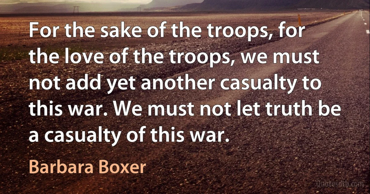 For the sake of the troops, for the love of the troops, we must not add yet another casualty to this war. We must not let truth be a casualty of this war. (Barbara Boxer)