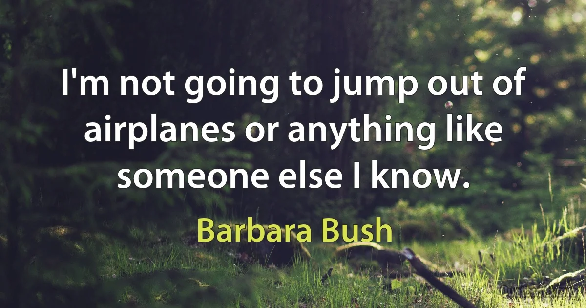 I'm not going to jump out of airplanes or anything like someone else I know. (Barbara Bush)