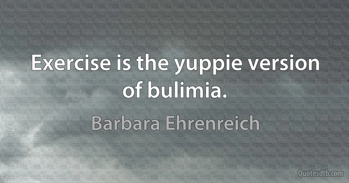 Exercise is the yuppie version of bulimia. (Barbara Ehrenreich)