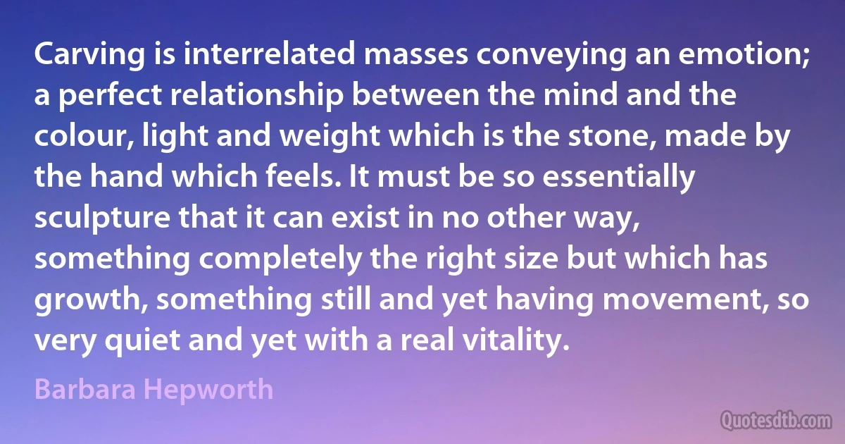 Carving is interrelated masses conveying an emotion; a perfect relationship between the mind and the colour, light and weight which is the stone, made by the hand which feels. It must be so essentially sculpture that it can exist in no other way, something completely the right size but which has growth, something still and yet having movement, so very quiet and yet with a real vitality. (Barbara Hepworth)