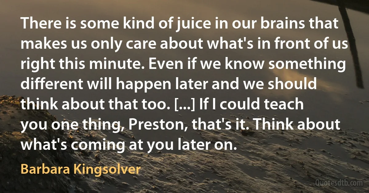 There is some kind of juice in our brains that makes us only care about what's in front of us right this minute. Even if we know something different will happen later and we should think about that too. [...] If I could teach you one thing, Preston, that's it. Think about what's coming at you later on. (Barbara Kingsolver)