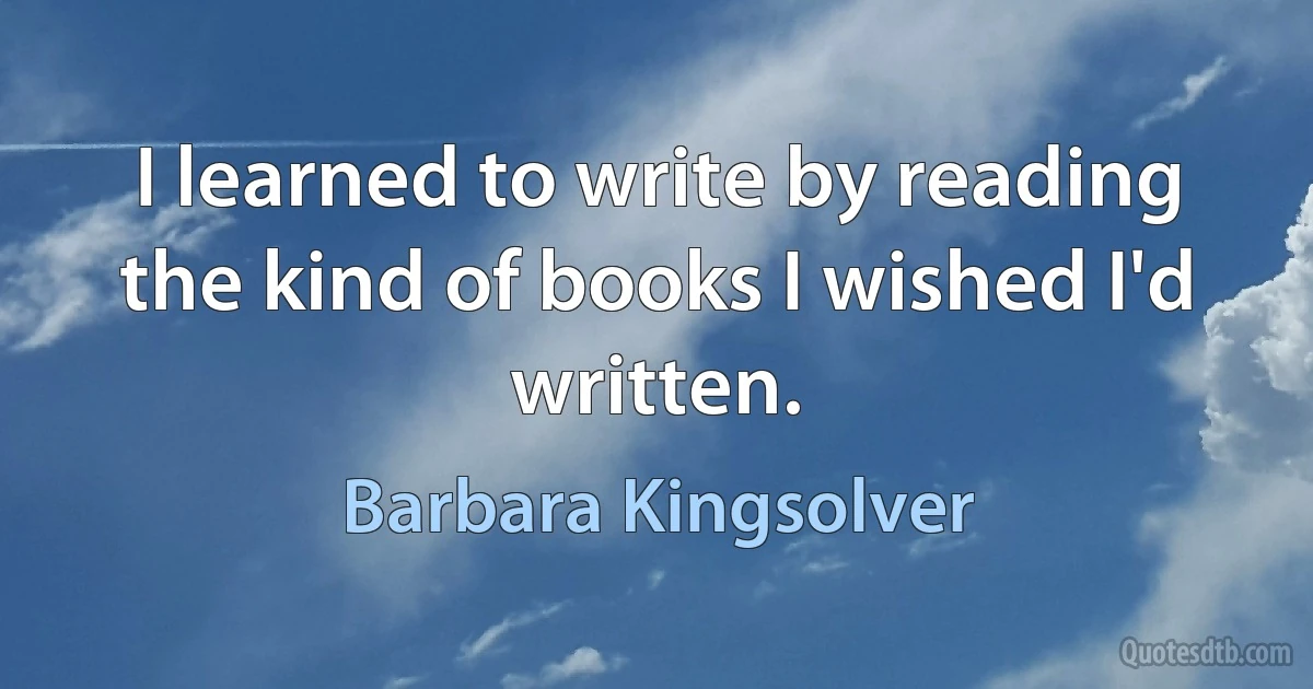 I learned to write by reading the kind of books I wished I'd written. (Barbara Kingsolver)