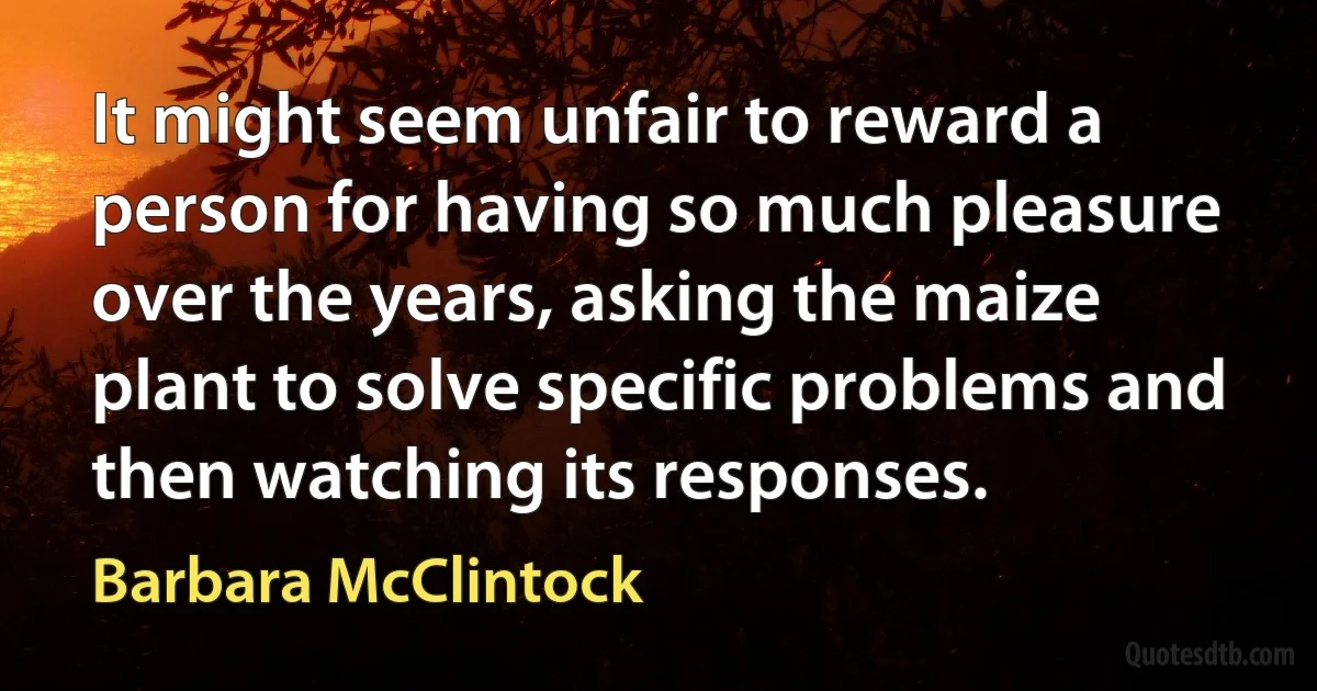 It might seem unfair to reward a person for having so much pleasure over the years, asking the maize plant to solve specific problems and then watching its responses. (Barbara McClintock)