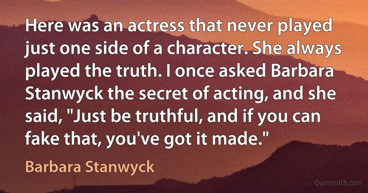 Here was an actress that never played just one side of a character. She always played the truth. I once asked Barbara Stanwyck the secret of acting, and she said, "Just be truthful, and if you can fake that, you've got it made." (Barbara Stanwyck)