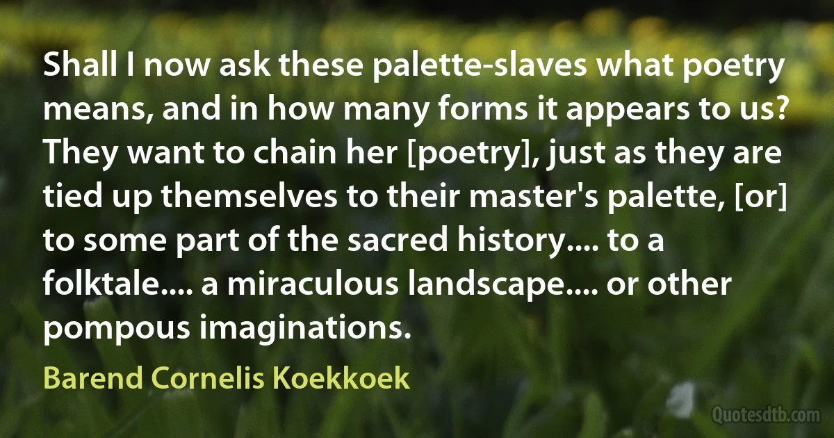 Shall I now ask these palette-slaves what poetry means, and in how many forms it appears to us? They want to chain her [poetry], just as they are tied up themselves to their master's palette, [or] to some part of the sacred history.... to a folktale.... a miraculous landscape.... or other pompous imaginations. (Barend Cornelis Koekkoek)