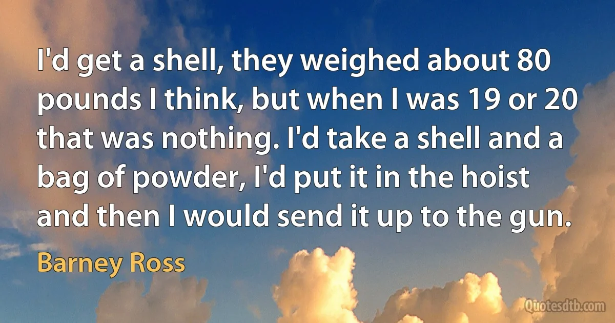 I'd get a shell, they weighed about 80 pounds I think, but when I was 19 or 20 that was nothing. I'd take a shell and a bag of powder, I'd put it in the hoist and then I would send it up to the gun. (Barney Ross)