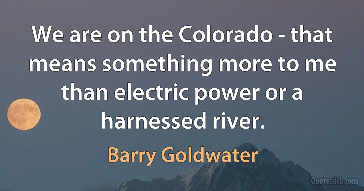 We are on the Colorado - that means something more to me than electric power or a harnessed river. (Barry Goldwater)